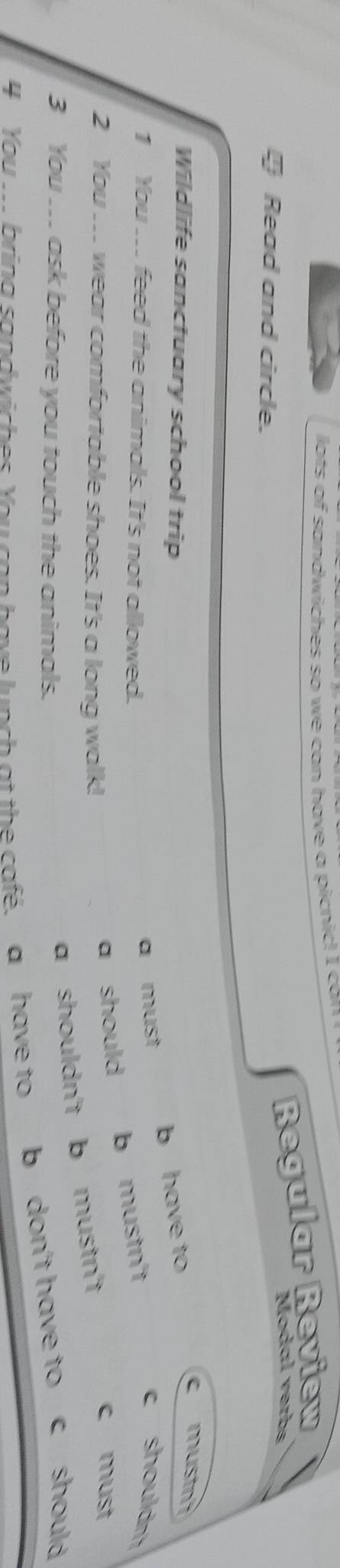 lots of sandwiches so we can have a picnic! I can !
Read and circle.
Regular Review
Modal verbs
Wildlife sanctuary school trip
1 You .. feed the animals. It's not allowed.
a must b have to
c mustn
c shouldn
2 You .. wear comfortable shoes. It's a long walk!
a should b mustn't
c must
3 You .. ask before you touch the animals.
a shouldn't b mustn't
4 You ... brina sandwiches You can have lunch at the cafe. a have to b don't have to c should