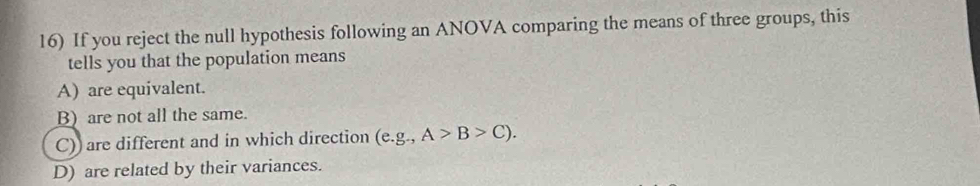 If you reject the null hypothesis following an ANOVA comparing the means of three groups, this
tells you that the population means
A) are equivalent.
B) are not all the same.
C)) are different and in which direction (e. g.,A>B>C).
D) are related by their variances.