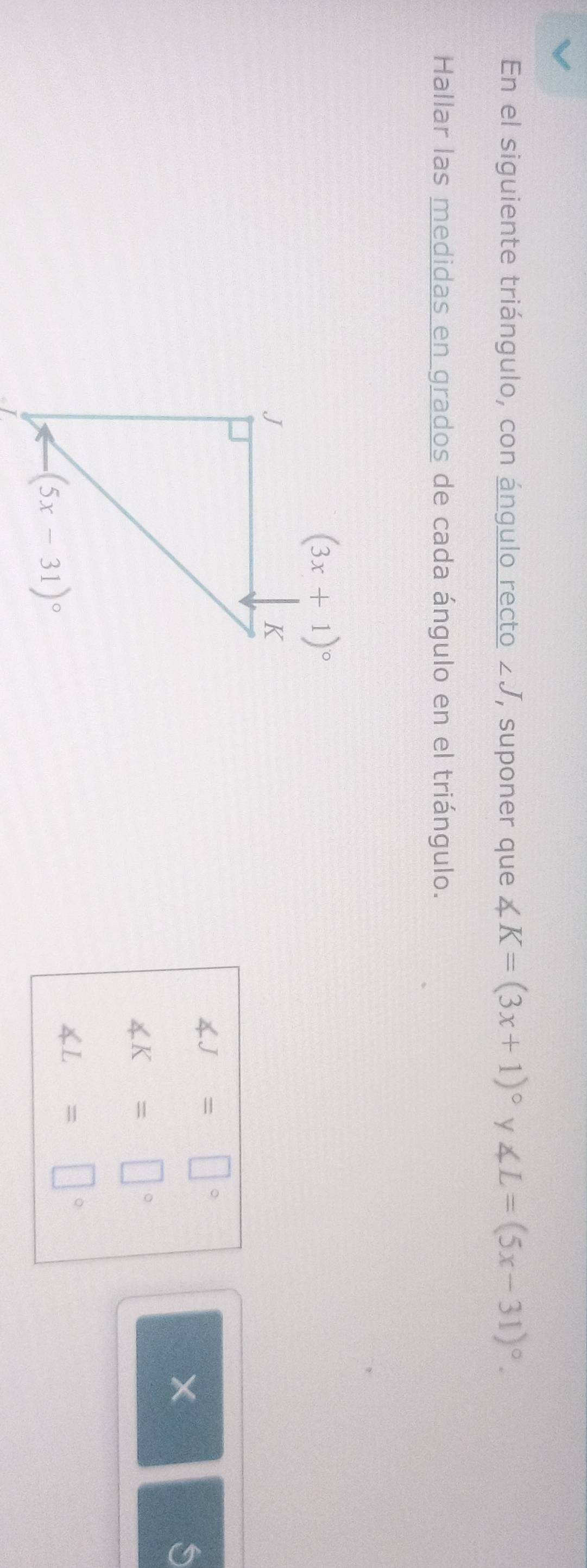 En el siguiente triángulo, con ángulo recto ∠ J , suponer que ∠ K=(3x+1)^circ  y ∠ L=(5x-31)^circ .
Hallar las medidas en grados de cada ángulo en el triángulo.
∠ J=□°
S
∠ K=□°
∠ L=□°