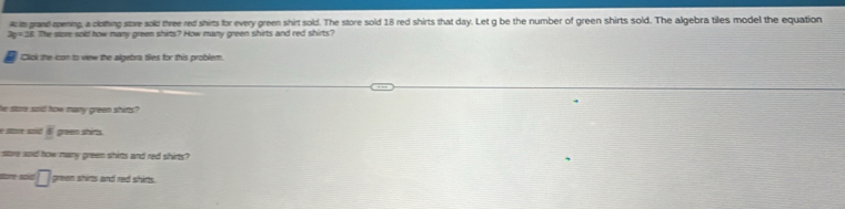 A is grand epening a clothing store sold three red shirts for every green shirt sold. The store sold 18 red shirts that day. Let g be the number of green shirts sold. The algebra tiles model the equation
x= 38. The sore sold how many green shits? How many green shirts and red shirts? 
Click the lcon to view the algebra ties for this problem. 
he sore and how mary green shitts? 
e amé sad frac  greem shis 
store aoid fow many green shirts and red shirts? 
sote soid □ green shims and red shirs.