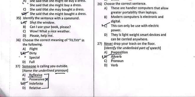 A) She said that she might be buy a dress
She said that she might buy a dress. 26) Choose the correct sentence.
C) She said that she may bought a dress. A) These are handier computers that allow
D) She said that she might bought a dress. greater portability than laptops.
35) Identify the sentence with a command. B) Modern computers is electronic and
A) Shut the window. digital.
B) Can I use your book, please? C) This can only be use with electric
C) Wow! What a nice weather. power.
D) Please, help me. D) They is light weight smart devices and
36) Choose the correct meaning of “FILTHY” in can be carried anywhere.
the following. 27) Never drop your trash on the floor.
A) Flight (Identify the underlined part of speech]
L B) Dirty A) Preposition
. Special ( P) Adverb
D) Full C Pronoun
37) Someone is calling you outside. D) Verb
[Name the underlined pronoun]
A) Reflexive
B) Possessive
LC) Indefinite
D) Relative