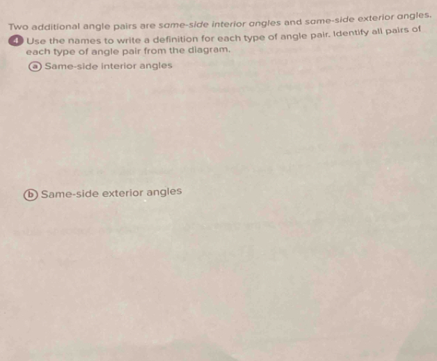 Two additional angle pairs are sɑme-side interior angles and sɑme-side exterior angles. 
4 Use the names to write a definition for each type of angle pair. Identify all pairs of 
each type of angle pair from the diagram. 
a) Same-side interior angles 
Same-side exterior angles