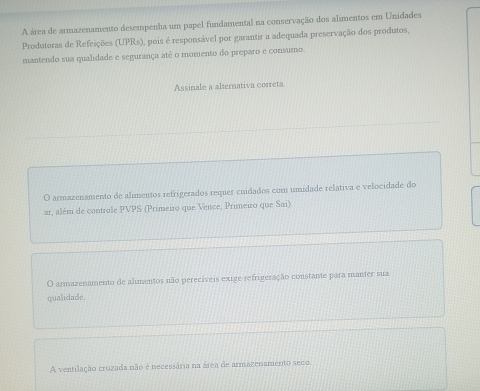 A área de armazenamento desempenha um papel fundamental na conservação dos alimentos em Unidades
Produtoras de Refeições (UPRs), pois é responsável por garantir a adequada preservação dos produtos,
mantendo sua qualidade e segurança até o momento do preparo e consumo
Assinale a alternativa correta
O armazenamento de alimentos refrigerados requer cuidados com umidade relativa e velocidade do
ar, além de controle PVPS (Primeiro que Vence, Primeiro que Sai)
O armazenamento de alimentos não perecíveis exige refrigeração constante para manter sua
qualidade
A ventilação cruzada não é necessária na área de armazenamento seco.