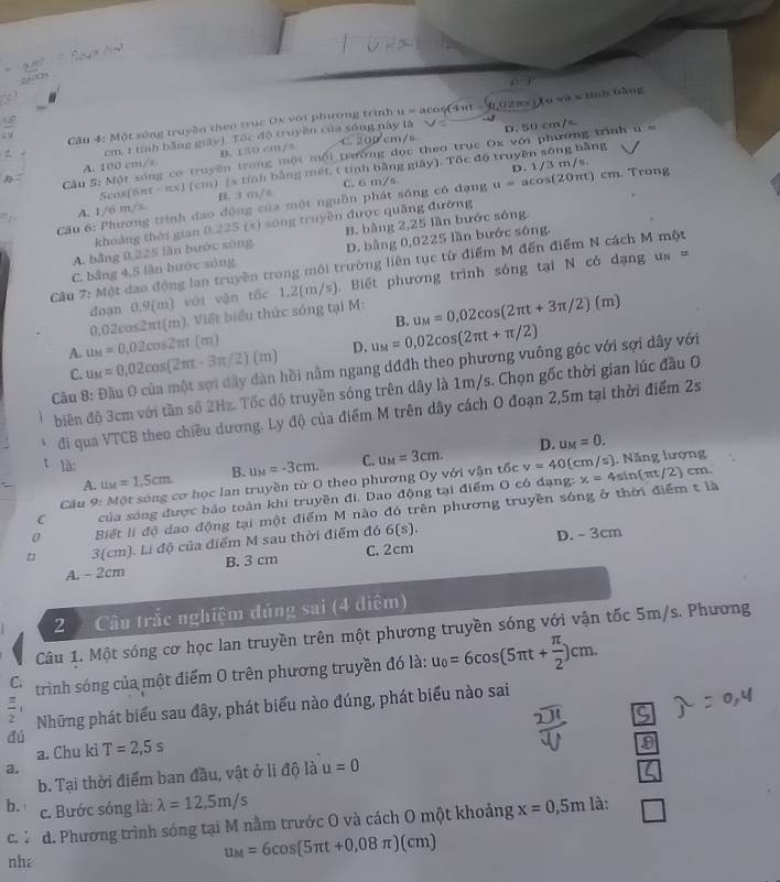 Cầu 4: Một sóng truyền theo trục 0x với phương trình u = acos(4π - 6 02πx) Aavee a= tính bāng
D. 50 cm/
cm, 1 tính bằng giây) Tốc độ truyền của s lày là .
A. 100 cm/x B. 150 cm/s C. 200° cm/s
Cu 5: Một sóng cơ truyền trong một mội trường đọc theo trục Ox với phương trình u =
5cos(6πt - nx) (cm) (x tính bằng mét, t tính bằng giây). Tốc độ truyền sông bằng
Trong
A. 1/6 m/s B. 3 m/s C. 6 m/s
Cầu 6: Phương trình đạo động của một nguồn phát sống có đạng u=acos (20π t)cm D. 1/3 m/s.
khoảng thời gian 0,225 (s) sóng truyền được quâng đường
A. bằng 0,225 làn bước sông B. bằng 2,25 lần bước sống.
C. bằng 4,5 lần hước sóng D. bằng 0,0225 lần bước sóng.
Câu 7: Một dạo động lan truyền trong môi trường liên tục từ điểm M đến điểm N cách M một
đoạn 0,9(m) với vận tốc 1,2 (a^-)^angleftanderline20. /s). Biết phương trình sống tại N có dạng ua =
0,02cos2πt(m). Viết biểu thức sóng tại M: u_M=0,02cos (2π t+3π /2)(m)
B.
A. u_M=0.02cos (2π t-3π /2)(m) u_M=0.02cos 2π t(m)
D. u_M=0,02cos (2π t+π /2)
Cầu 8: Đầu O của một sợi dây dàn hồi nằm ngang dđđh theo phương vuông góc với sợi dây với
C.
biên độ 3cm với tần số 2Hz. Tốc độ truyền sóng trên dây là 1m/s. Chọn gốc thời gian lúc đầu O
*  đi qua VTCB theo chiều dương. Ly độ của điểm M trên dây cách 0 đoạn 2,5m tại thời điểm 2s
D. u_M=0.
t là: B. u_M=-3cm. C. u_M=3cm. v=40 (cm/s). Năng lượng
A. u_M=1.5cm cm.
Câu 9: Một sóng cơ học lan truyền từ O theo phương Oy với vận tốc
C của sóng được bảo toàn khi truyền đi. Dao động tại điểm O có đạng: x=4sin (π t/2)
0 Biết li độ dạo động tại một điểm M nào đó trên phương truyền sóng ở thời điểm t là
3 cm .LidQ 3 của điểm M sau thời điểm đó 6(s).
D. - 3cm
A. - 2cm B. 3 cm C. 2cm
2   Câu trắc nghiệm đúng sai (4 diểm)
Câu 1. Một sóng cơ học lan truyền trên một phương truyền sóng với vận tốc 5m/s. Phương
C; trình sóng của một điểm O trên phương truyền đó là: u_0=6cos (5π t+ π /2 )cm.
Những phát biểu sau đây, phát biểu nào đúng, phát biểu nào sai
9
dú T=2,5s u=0
a. Chu kì
a.
b. Tại thời điểm ban đầu, vật ở li độ là
b. c. Bước sóng là: lambda =12,5m/s x=0,5m là:
c.* d. Phương trình sóng tại M nằm trước O và cách O một khoảng
nha
u_M=6cos (5π t+0,08π )(cm)