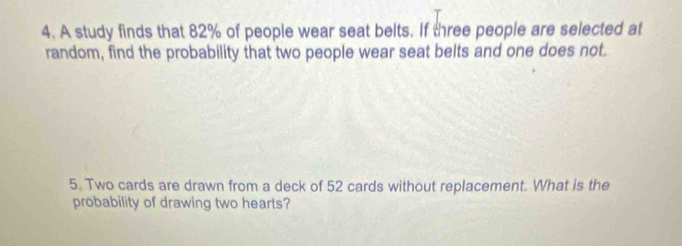 A study finds that 82% of people wear seat belts. If three people are selected at 
random, find the probability that two people wear seat belts and one does not. 
5. Two cards are drawn from a deck of 52 cards without replacement. What is the 
probability of drawing two hearts?