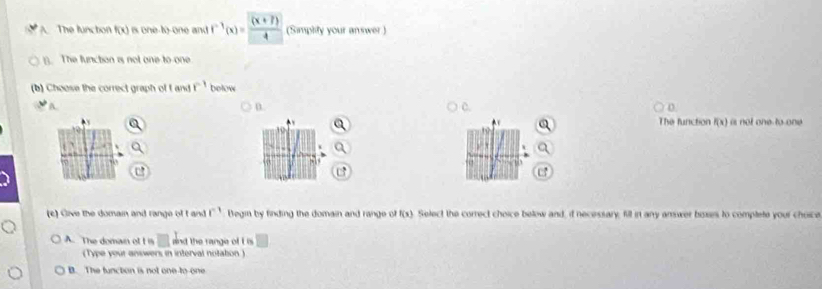 The functon f(x) is one-to-one and f^(-1)(x)= ((x+7))/4  (Simplity your answer )
(). The function is not one to one
(b) Choose the correct graph of I and r^(-1) below

D.
D
The function f(x) is not one to one
10
57 07
,1 5
(c) Give the domain and range of t and f^(-1) Begin by finding the domain and range of f(x). Select the correct choice below and, it necessary, fill in any answer boses to complete your choice
A. The domain ot I is □ and the range of i ' □ 
(Type your answers in interval notation.)
B. The function is not one to-one