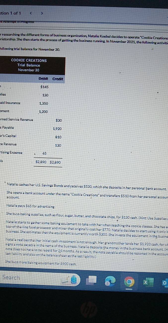 tion 1 of 1 《 )
i Attempt in Progress
r researching the different forms of business organization, Natalie Koebel decides to operate "Cookie Creations
prietorship. She then starts the process of getting the business running. In November 2021, the following activitic
following trial balance for November 30.
pli
ai
pm
rned
s Pay
ar's C
ce Re
Étisin
ls
Natalie cashes her U.S. Savings Bonds and receives $530, which she deposits in her personal bank account.
She opens a bank account under the name "Cookie Creations" and transfers $510 from her personal accour
account.
Natalie pays $65 for advertising
She buys baking supplies, such as flour, sugar, butter, and chocolate chips, for $130 cash. (Hint: Use Supplies s
Natalie starts to gather some baking equipment to take with her when teaching the cookie classes. She has a
top-of-the-line food processor and mixer that originally cost her $770. Natalie decides to start using it only i
business. She estimates that the equipment is currently worth $300. She invests the equipment in the busine
Natalie realizes that her initial cash investment is not enough. Her grandmother lends her $1,920 cash, for w
signs a note payable in the name of the business. Natalie deposits the money in the business bank account. (H
note does not have to be repaid for 24 months. As a result, the note payable should be reported in the accoun
last liability and also on the balance sheet as the last liqbility.)
She buys more baking equipment for $900 cash.
Search