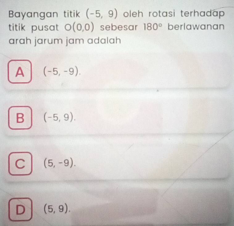 Bayangan titik (-5,9) oleh rotasi terhadap .
titik pusat O(0,0) sebesar 180° berlawanan
arah jarum jam adalah
A (-5,-9).
B (-5,9).
C (5,-9).
D (5,9).