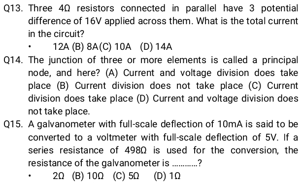 Three 4Ω resistors connected in parallel have 3 potential
difference of 16V applied across them. What is the total current
in the circuit?
12A (B) 8A (C) 10A (D) 14A
Q14. The junction of three or more elements is called a principal
node, and here? (A) Current and voltage division does take
place (B) Current division does not take place (C) Current
division does take place (D) Current and voltage division does
not take place.
Q15. A galvanometer with full-scale deflection of 10mA is said to be
converted to a voltmeter with full-scale deflection of 5V. If a
series resistance of 498Ω is used for the conversion, the
resistance of the galvanometer is _?
2Ω (B) 10Ω (C) 5Ω (D) 1Ω