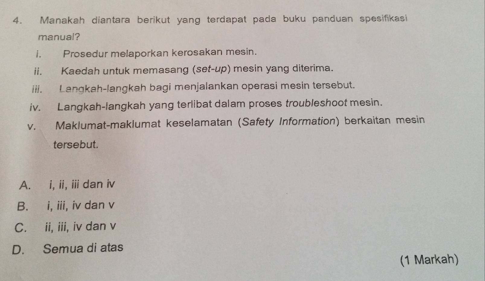 Manakah diantara berikut yang terdapat pada buku panduan spesifikasi
manual?
i. Prosedur melaporkan kerosakan mesin.
ii. Kaedah untuk memasang (set-up) mesin yang diterima.
iii. Langkah-langkah bagi menjalankan operasi mesin tersebut.
iv. Langkah-langkah yang terlibat dalam proses troubleshoot mesin.
v. Maklumat-maklumat keselamatan (Safety Information) berkaitan mesin
tersebut.
A. i, ii, ii dan iv
B. i, iii, iv dan v
C. ii, iii, iv dan v
D. Semua di atas
(1 Markah)