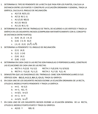 determina el tipo de pendiente de la recta que pasa por los puntos, calcula lá
distancia entre los puntos y construye la ecuación ordinaria y general, traza la
grÁfica, CALCUla el ÁngUlo de inclinación:
a。 A(17,9)B(25,12)
b. A(7,3)B(-2,-1)
C. A(-1/2,0)B(0,3)
d. A(-2,3)B(4,3)
e A(-2,3)B(-2,-5)
2. determina de que tipo de triángulo se trata, de acuerdo a los vertices y traza la
gráfica en los sIgUIENTEs iNcisos (compruEbA MAtEMáticAmente con el concepto
DE DIStaNciA ENTRE PUNTOS):
a。 (4,4)(4,-2)(-4,-2)
b. (2,6)(-3,-3)(6,2)
c. (-2,-2)(2,2)(2sqrt(3),-2sqrt(3))
3. DETERMINA la PENDIENTE y el ÁNGULO DE INCLINACIÓN:
a. (2,1)(4,3)
b. (1,1)(-2,4)
c. (3,4)(4,1)
d .  5,8 (-3,2)
4. DETERMINA EN CADA CASO SI LAS RECTAS SON PARALELAS O PERPENDICULARES, CONSTRUYE
LAS ECUACIONES DE CADA UNA DE LAS RECTAS:
a. RECTA 1: P_1(2,0)P_2(-3,2) RECTA 2: P_1(0,3/4)P_2(-3/10,0)
b. RECTA 1: P_1(1,6)P_2(-1,2) RECTA 2: P_1(-7,0)P_2(1,-4)
5. DEMUESTRA qUE lAS DIAGONALES DEL tRIÁNGULO: OABC SON PERPENDICULARES sI suS
vértices sOn: O(0,0),A(0,3),B(4,3),C(4,0) , traza su gráfica.
6, En cADa uno de los siguiENtEs incisos escribe la eCuAción Ordinaria de la rEcta,
Utiliza el modelo punto-pendiente y traza la gráfica:
a. m=2,A(-3,2)
b. m=5,A(1,-7)
C. m=3/2,b=1/2
d . m=-2,b=-4
e. m=5/3,b=sqrt(2)
7. En caDa uno de los siguieNtEs incisos escribe la ecuAción GENeral de la RECta,
UtIliza el MODeLo PUnto-pUnto y traza su gráfica:
a. A(2,0) Y B(8,-3)