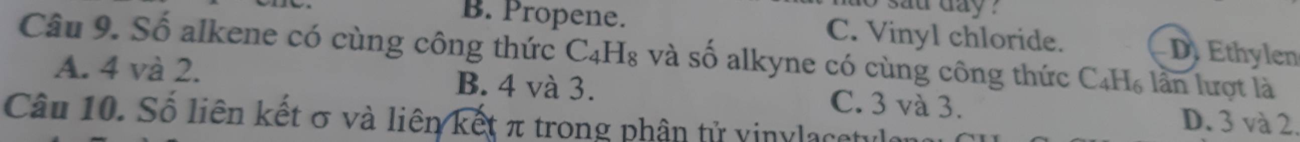 to sau day ?
B. Propene. C. Vinyl chloride. DEthylen
Câu 9. Số alkene có cùng công thức C4H₈ và số alkyne có cùng công thức C₄H₆ lần lượt là
A. 4 và 2. B. 4 và 3. C. 3 và 3. D. 3 và 2.
Câu 10. Số liên kết σ và liên kết π trong phân tử vinylacetulon