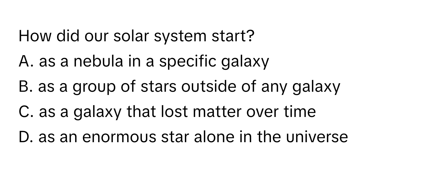 How did our solar system start?
A. as a nebula in a specific galaxy
B. as a group of stars outside of any galaxy
C. as a galaxy that lost matter over time
D. as an enormous star alone in the universe