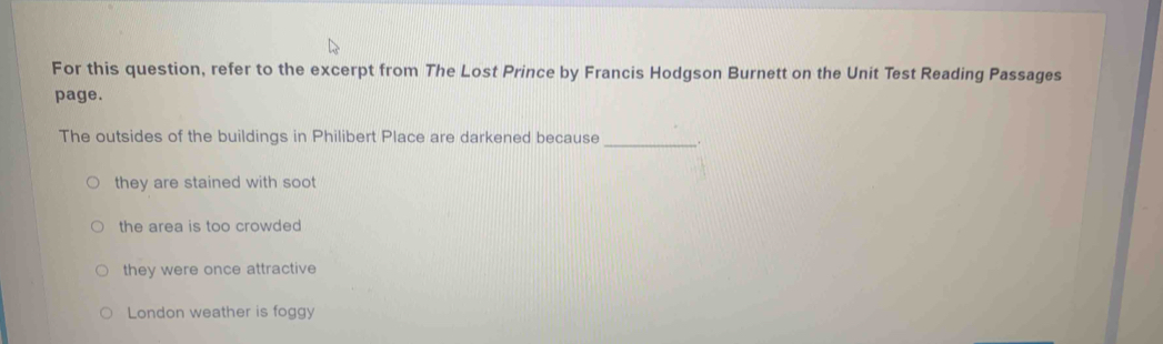 For this question, refer to the excerpt from The Lost Prince by Francis Hodgson Burnett on the Unit Test Reading Passages
page.
The outsides of the buildings in Philibert Place are darkened because _.
they are stained with soot
the area is too crowded
they were once attractive
London weather is foggy