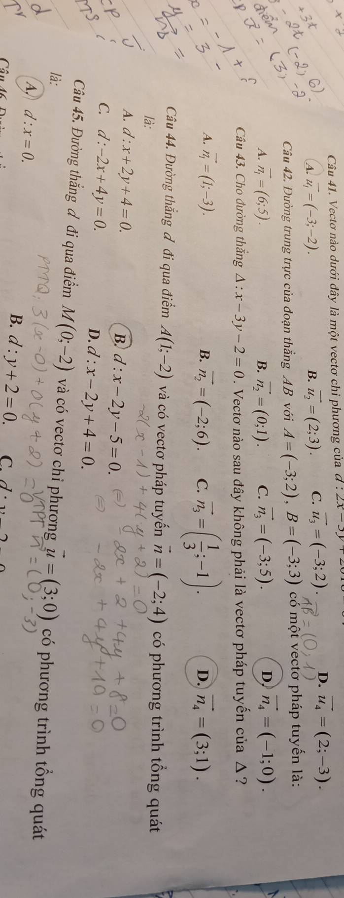 Vectơ nào dưới đây là một vectơ chỉ phương của d:2x-3y+
(A. vector u_1=(-3;-2). vector u_2=(2;3). C. vector u_3=(-3;2).
D. vector u_4=(2;-3).
B.
Câu 42. Đường trung trực của đoạn thắng AB với A=(-3;2),B=(-3;3) có một vectơ pháp tuyến là:
D,
A. vector n_1=(6;5). B. vector n_2=(0;1). C. vector n_3=(-3;5). vector n_4=(-1;0).
Câu 43. Cho đường thắng 4 · x-3y-2=0. Vectơ nào sau đây không phải là vectơ pháp tuyến của Δ ?
A. vector n_1=(1;-3). B. vector n_2=(-2;6). C. vector n_3=( 1/3 ;-1).
D. vector n_4=(3;1).
Câu 44. Đường thắng đ đi qua điểm A(1;-2) và có vectơ pháp tuyển vector n=(-2;4) có phương trình tổng quát
là:
A. d:x+2y+4=0. B. d:x-2y-5=0.
C. d:-2x+4y=0. D. d:x-2y+4=0.
Câu 45. Đường thắng đ đi qua điểm M(0;-2) và có vectơ chỉ phương vector u=(3;0) có phương trình tổng quát
là:
A, d:x=0.
Câ
B. d:y+2=0. C. d· _1,