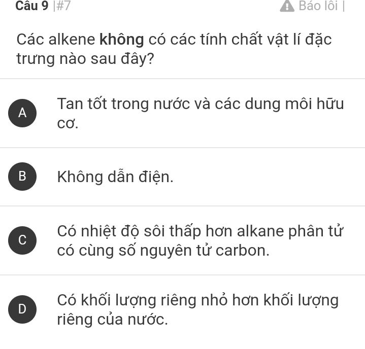 #7 A Báo lôi |
Các alkene không có các tính chất vật lí đặc
trưng nào sau đây?
A Tan tốt trong nước và các dung môi hữu
Cơ.
B Không dẫn điện.
C Có nhiệt độ sôi thấp hơn alkane phân tử
có cùng số nguyên tử carbon.
D Có khối lượng riêng nhỏ hơn khối lượng
riêng của nước.