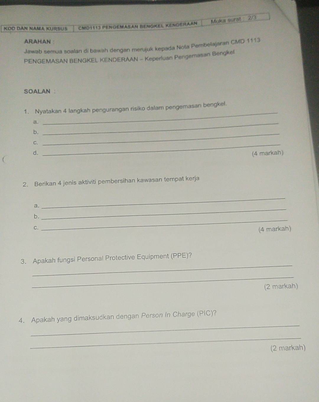 KOD DAN NAMA KURSUS CMD1113 PengéMašan BengKel Kenderaan Muka sural 2/3 
ARAHAN ： 
Jawab semua soalan di bawah dengan merujuk kepada Nota Pembelajaran CMD 1113
PENGEMASAN BENGKEL KENDERAAN - Keperluan Pengemasan Bengkel 
SOALAN : 
1. Nyatakan 4 langkah pengurangan risiko dalam pengemasan bengkel. 
a._ 
_ 
b._ 
C._ 
d. (4 markah) 
2. Berikan 4 jenis aktiviti pembersihan kawasan tempat kerja 
a. 
_ 
b. 
_ 
C. 
_ 
(4 markah) 
_ 
3. Apakah fungsi Personal Protective Equipment (PPE)? 
_ 
(2 markah) 
_ 
4. Apakah yang dimaksudkan dengan Person In Charge (PIC)? 
_ 
(2 markah)