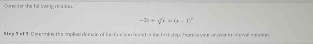 Consider the following relation.
-2y+sqrt[3](x)=(x-1)^2
Step 3 of 3: Determine the implied domain of the function found in the first step. Express your answer in interval notation.