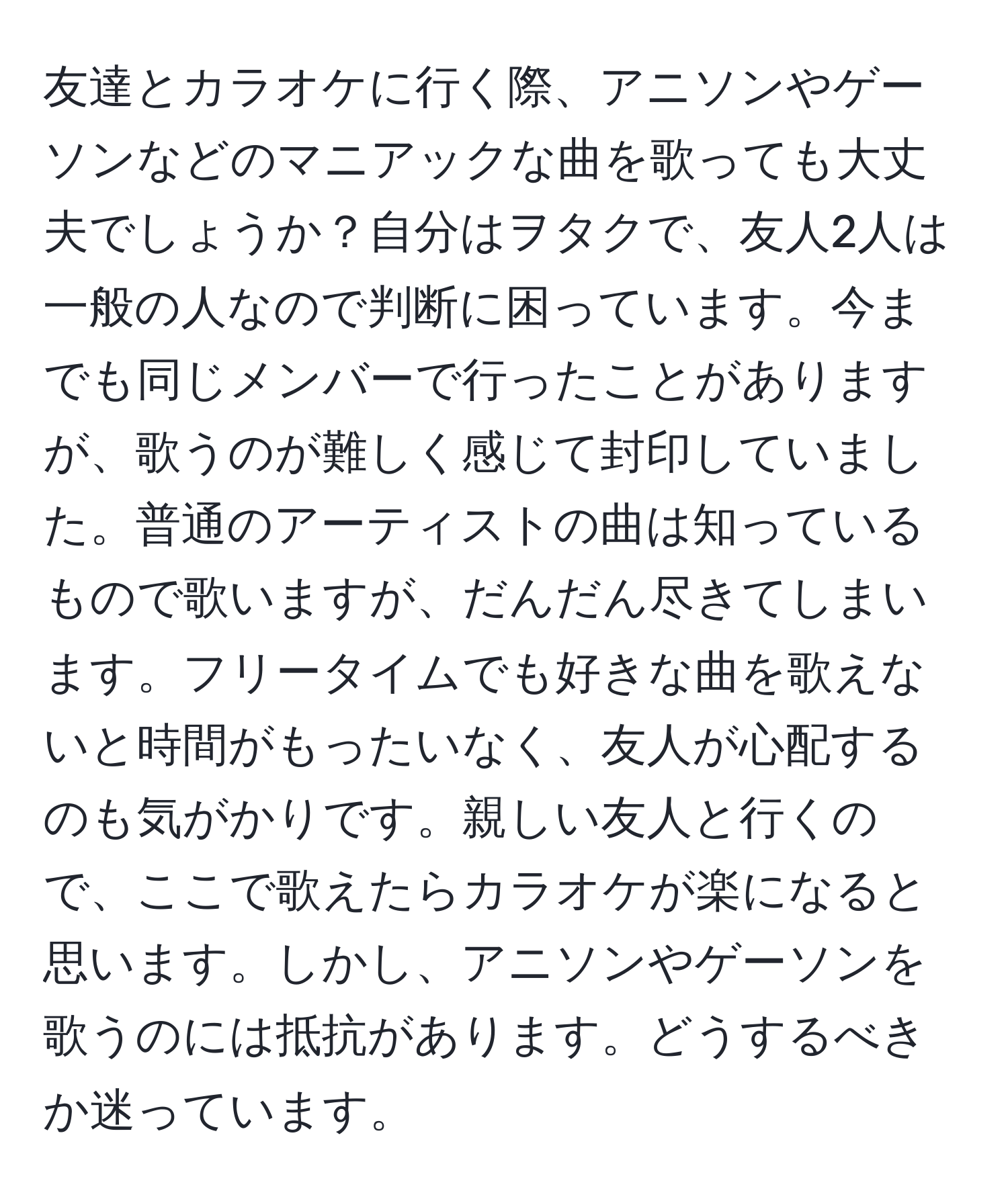 友達とカラオケに行く際、アニソンやゲーソンなどのマニアックな曲を歌っても大丈夫でしょうか？自分はヲタクで、友人2人は一般の人なので判断に困っています。今までも同じメンバーで行ったことがありますが、歌うのが難しく感じて封印していました。普通のアーティストの曲は知っているもので歌いますが、だんだん尽きてしまいます。フリータイムでも好きな曲を歌えないと時間がもったいなく、友人が心配するのも気がかりです。親しい友人と行くので、ここで歌えたらカラオケが楽になると思います。しかし、アニソンやゲーソンを歌うのには抵抗があります。どうするべきか迷っています。