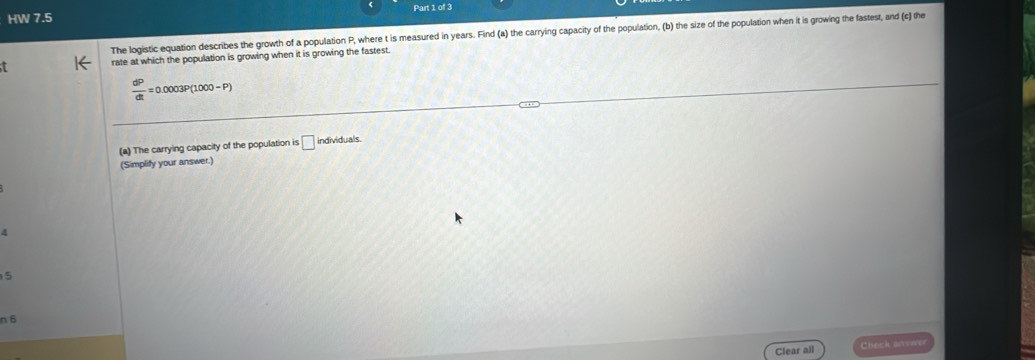 HW 7.5 
The logistic equation describes the growth of a population P, where t is measured in years. Find (a) the carrying capacity of the population, (b) the size of the population when it is growing the fastest, and (c] the 
rate at which the population is growing when it is growing the fastest
 dP/dt =0.0003P(1000-P)
(a) The carrying capacity of the population is □ individuals. 
(Simplify your answer.)
4
5
n 6
Clear all Chách snvae