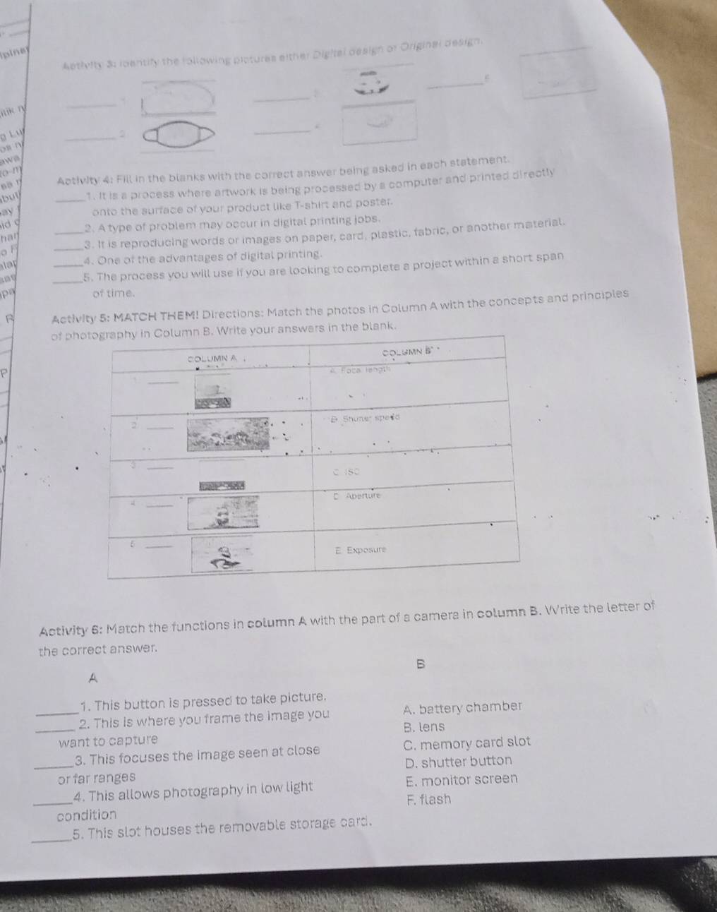 pine
Aptivity 3: identify the following pictures either Digital design of Original design.
_
ik ry _.
g Lụ
_
os n
w e
Activity 4: Fill in the blanks with the correct answer being asked in each statement.
(0-m)
_1. It is a process where artwork is being processed by a computer and printed directly
ay
onto the surface of your product like T-shirt and poster.

har _2. A type of problem may occur in digital printing jobs.
_
3. It is reproducing words or images on paper, card, plastic, fabric, or another material.
o f 
4. One of the advantages of digital printing.
n __5. The process you will use if you are looking to complete a project within a short span
p of time.
Activity 5: MATCH THEM! Directions: Match the photos in Column A with the concepts and principles
of phn the blank.
P
Activity 6: Match the functions in column A with the part of a camera in column B. Write the letter of
the correct answer.
B
A
1. This button is pressed to take picture.
__2. This is where you frame the image you B. lens A. battery chamber
want to capture
3. This focuses the image seen at close C. memory card slot
_or far ranges D. shutter button
4. This allows photography in low light E. monitor screen
_condition F. flash
_
5. This slot houses the removable storage card.