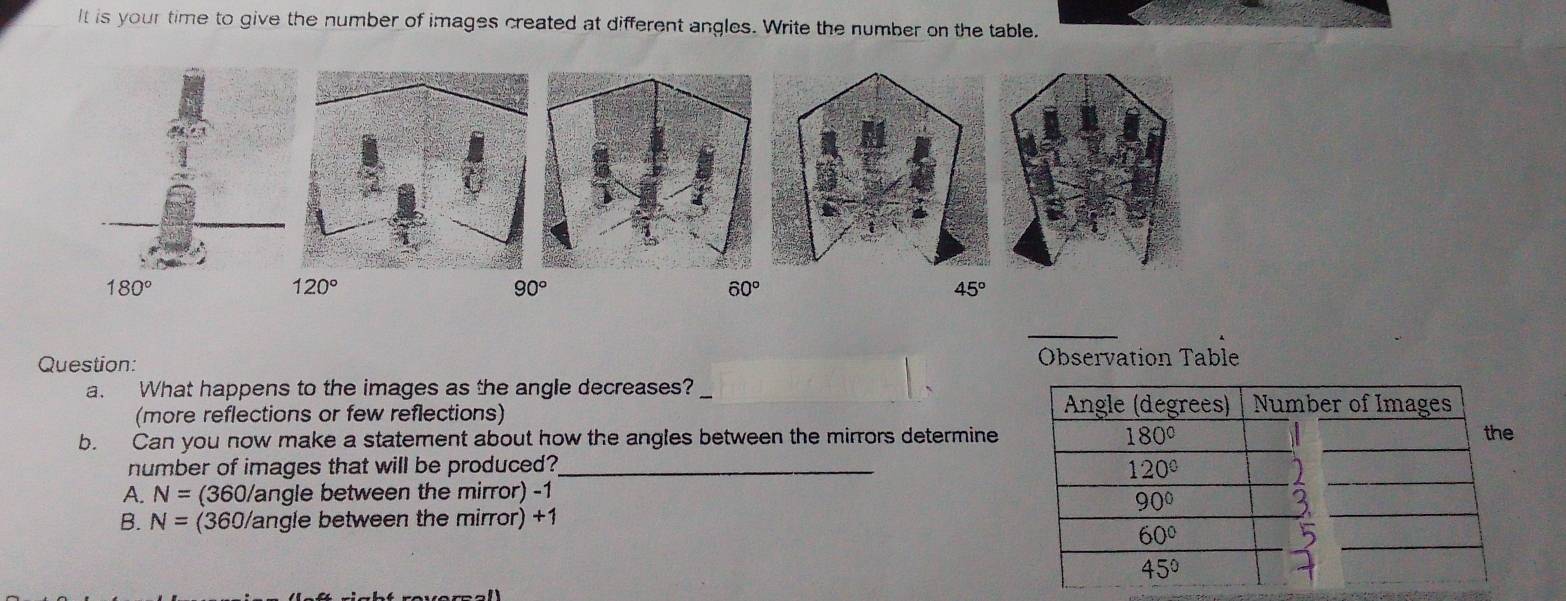 It is your time to give the number of images created at different angles. Write the number on the table.
120°
90°
60°
45°
Question: Observation Table
a. What happens to the images as the angle decreases?
(more reflections or few reflections)
b. Can you now make a statement about how the angles between the mirrors determine
number of images that will be produced?_
A. N=(360/ angle between the mirror) -1
B. N= (360/angle between the mirror) +1