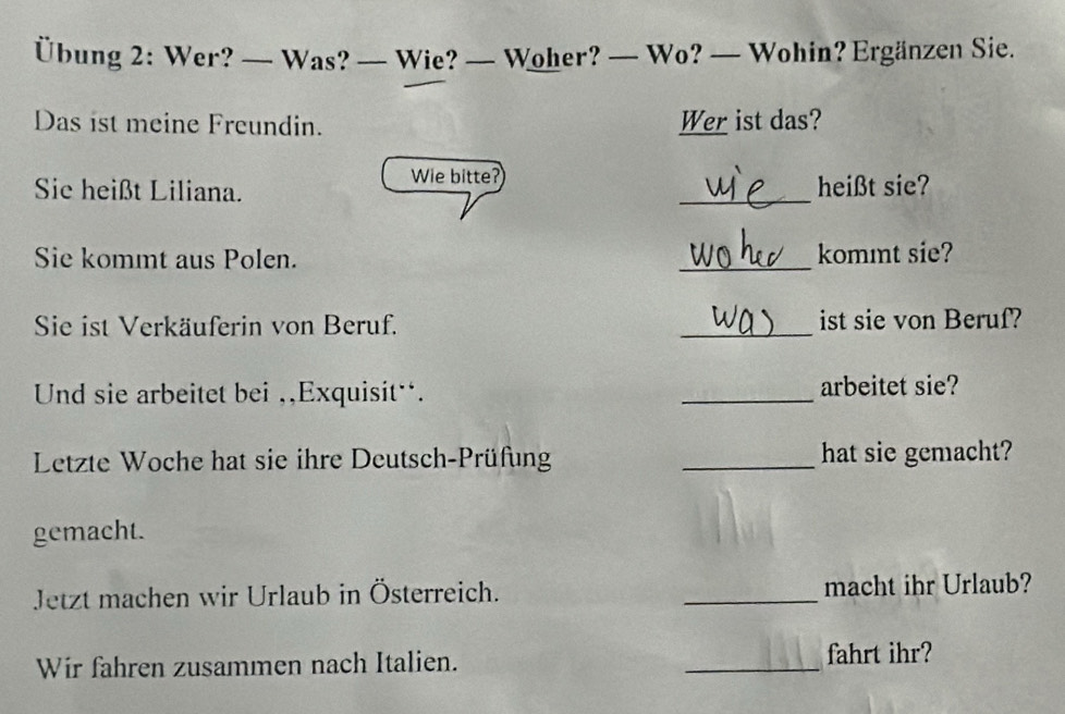 Übung 2: Wer? — Was? — Wie? — Woher? — Wo? — Wohin? Ergänzen Sie. 
Das ist meine Freundin. Wer ist das? 
Wie bitte? 
Sie heißt Liliana. _heißt sie? 
Sie kommt aus Polen. _kommt sie? 
Sie ist Verkäuferin von Beruf. _ist sie von Beruf? 
Und sie arbeitet bei ,,Exquisit¨. _arbeitet sie? 
Letzte Woche hat sie ihre Deutsch-Prüfung _hat sie gemacht? 
gemacht. 
Jetzt machen wir Urlaub in Österreich. _macht ihr Urlaub? 
Wir fahren zusammen nach Italien. _fahrt ihr?