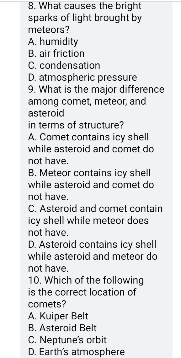 What causes the bright
sparks of light brought by
meteors?
A. humidity
B. air friction
C. condensation
D. atmospheric pressure
9. What is the major difference
among comet, meteor, and
asteroid
in terms of structure?
A. Comet contains icy shell
while asteroid and comet do
not have.
B. Meteor contains icy shell
while asteroid and comet do
not have.
C. Asteroid and comet contain
icy shell while meteor does 
not have.
D. Asteroid contains icy shell
while asteroid and meteor do
not have.
10. Which of the following
is the correct location of
comets?
A. Kuiper Belt
B. Asteroid Belt
C. Neptune's orbit
D. Earth's atmosphere