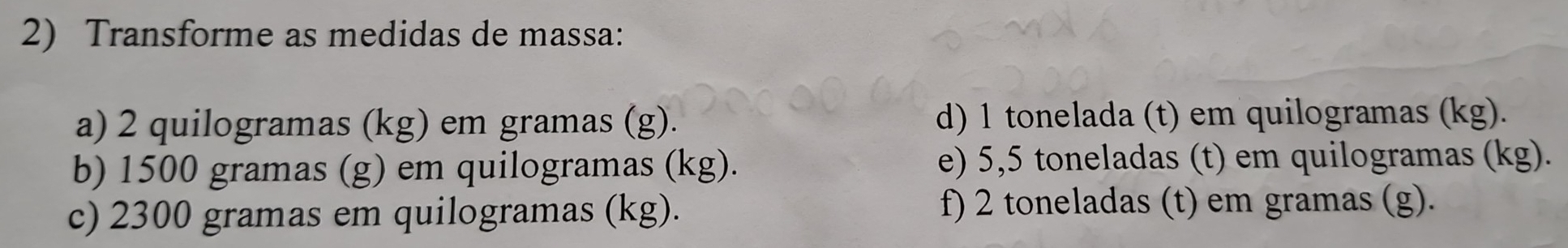 Transforme as medidas de massa: 
a) 2 quilogramas (kg) em gramas (g). d) 1 tonelada (t) em quilogramas (kg). 
b) 1500 gramas (g) em quilogramas (kg). e) 5,5 toneladas (t) em quilogramas (kg). 
c) 2300 gramas em quilogramas (kg). f) 2 toneladas (t) em gramas (g).