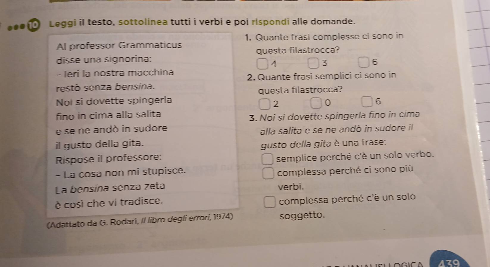 Leggi il testo, sottolinea tutti i verbi e poi rispondi alle domande.
1. Quante frasi complesse ci sono in
Al professor Grammaticus
questa filastrocca?
disse una signorina:
4
3
6
- Ieri la nostra macchina
2. Quante frasi semplici ci sono in
restò senza bensina.
questa filastrocca?
Noi si dovette spingerla 0 6
2
fino in cima alla salita
3. Noi si dovette spingerla fino in cima
e se ne andò in sudore
alla salita e se ne andò in sudore il
il gusto della gita. gusto della gita è una frase:
Rispose il professore:
semplice perché c'è un solo verbo.
- La cosa non mi stupisce. complessa perché ci sono più
La bensina senza zeta verbi.
è così che vi tradisce.
complessa perché c'è un solo
(Adattato da G. Rodari, II libro degli errori, 1974) soggetto.
439