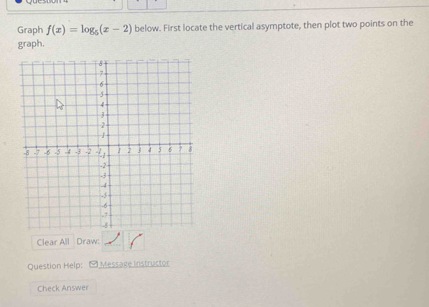 Graph f(x)=log _5(x-2) below. First locate the vertical asymptote, then plot two points on the 
graph. 
Clear All Draw: 
Question Help: - Message instructor 
Check Answer