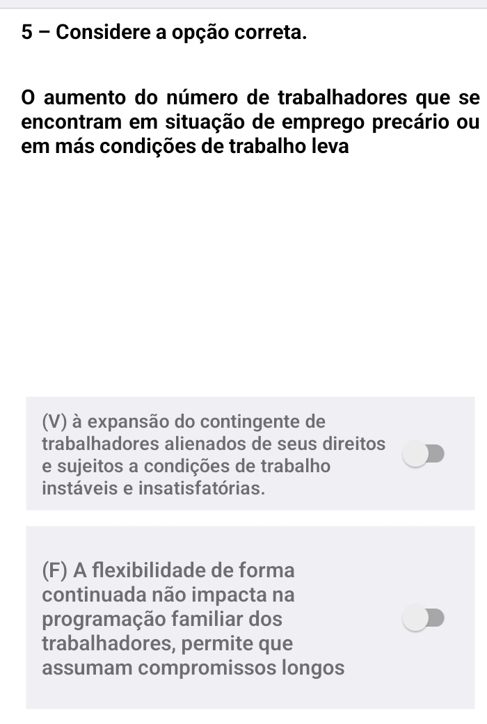 Considere a opção correta.
O aumento do número de trabalhadores que se
encontram em situação de emprego precário ou
em más condições de trabalho leva
(V) à expansão do contingente de
trabalhadores alienados de seus direitos
e sujeitos a condições de trabalho
instáveis e insatisfatórias.
(F) A flexibilidade de forma
continuada não impacta na
programação familiar dos
trabalhadores, permite que
assumam compromissos longos