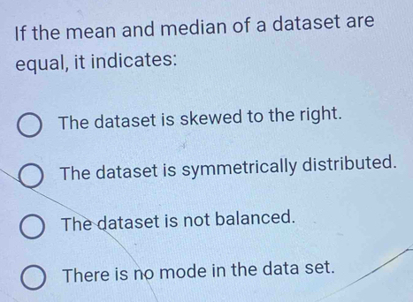 If the mean and median of a dataset are
equal, it indicates:
The dataset is skewed to the right.
The dataset is symmetrically distributed.
The dataset is not balanced.
There is no mode in the data set.