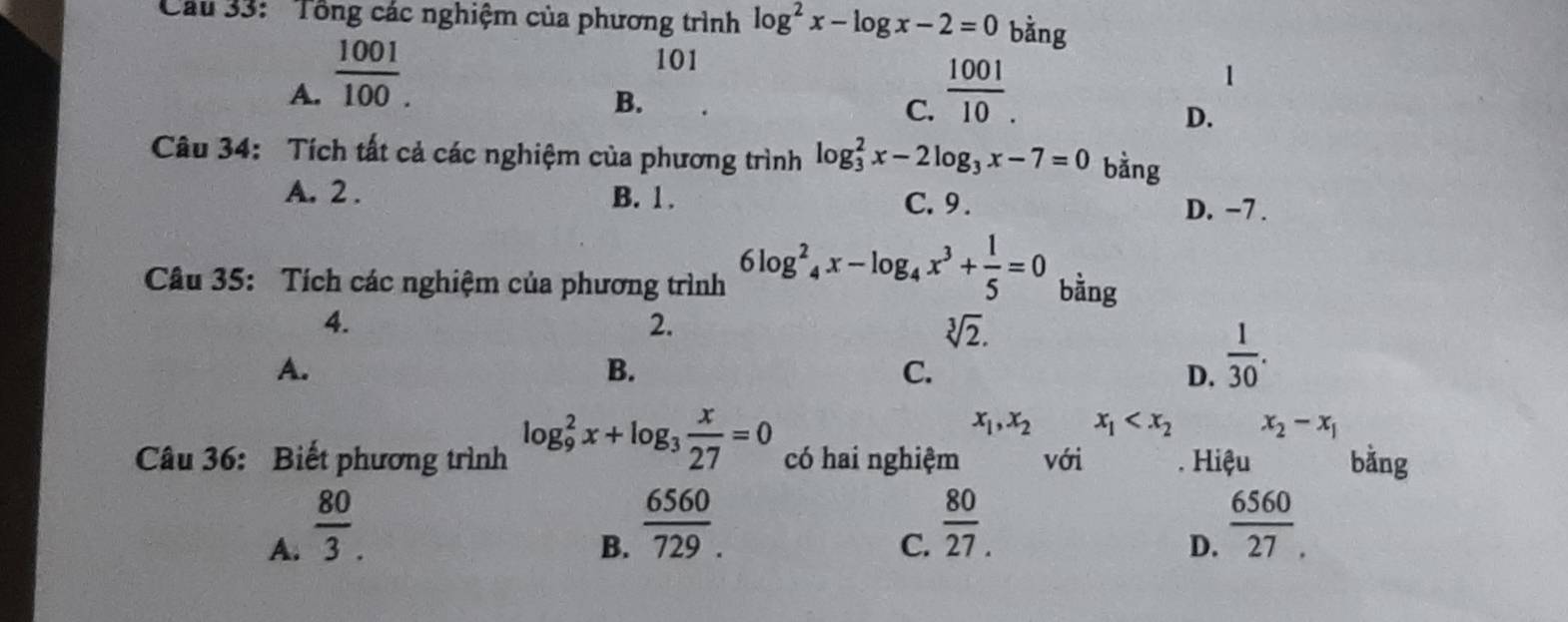 Cầu 33: Tổng các nghiệm của phương trình log^2x-log x-2=0 bằng
101
A.  1001/100 .  1001/10 .
1
B.
C.
D.
Câu 34: Tích tất cả các nghiệm của phương trình log _3^(2x-2log _3)x-7=0 bằng
A. 2. B. 1. C. 9. D. −7.
Câu 35: Tích các nghiệm của phương trình 6log^2_4x-log _4x^3+ 1/5 =0 bằng
4.
2.
sqrt[3](2).
A.
B.
C.
D.  1/30 .
x_1, x_2 x_1 x_2-x_1
Câu 36: Biết phương trình log _9^(2x+log _3) x/27 =0 có hai nghiệm với . Hiệu bằng
A.  80/3 .
B.  6560/729 .
C.  80/27. 
D.  6560/27 .