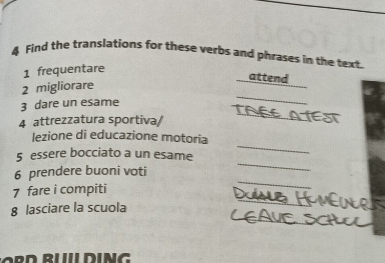 Find the translations for these verbs and phrases in the text. 
1 frequentare 
attend 
_ 
2 migliorare 
_ 
3 dare un esame 
4 attrezzatura sportiva/ 
lezione di educazione motoria 
_ 
5 essere bocciato a un esame 
_ 
_ 
6 prendere buoni voti 
_ 
7 fare i compiti 
_ 
8 lasciare la scuola 
IDING