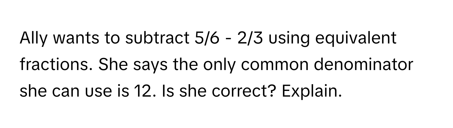 Ally wants to subtract 5/6 - 2/3 using equivalent fractions. She says the only common denominator she can use is 12. Is she correct? Explain.