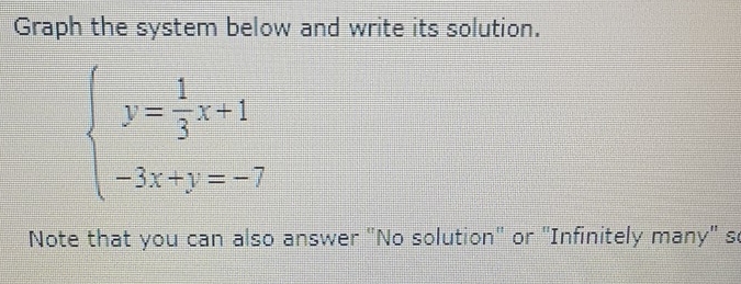 Graph the system below and write its solution.
beginarrayl y= 1/3 x+1 -3x+y=-7endarray.
Note that you can also answer "No solution" or "Infinitely many" s