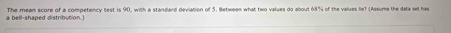 The mean score of a competency test is 90, with a standard deviation of 5. Between what two values do about 68% of the values lie? (Assume the data set has 
a bell-shaped distribution.)