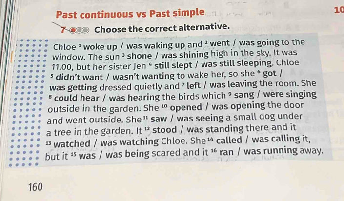 Past continuous vs Past simple 10 
7-00 Choose the correct alternative. 
Chloe ¹ woke up / was waking up and^2 went / was going to the 
window. The sun ³ shone / was shining high in the sky. It was
11.00, but her sister Jen 4 still slept / was still sleeping. Chloe 
⁵ didn’t want / wasn’t wanting to wake her, so she é got / 
was getting dressed quietly and 7 left / was leaving the room. She 
* could hear / was hearing the birds which ⁹ sang / were singing 
outside in the garden. She^(10) opened / was opening the door 
and went outside. She saw / was seeing a small dog under 
a tree in the garden. It^(12) stood / was standing there and it 
¹ watched / was watching Chloe. She ¹ called / was calling it, 
but it ¹ was / was being scared and it 16 ran / was running away.
160