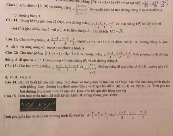 trên mặt phầng (P):2x-3y+6z+19=0 có tọa độ
Câu 10. Cho điểm A(2;1;0) và đường thắng d:beginarrayl x=2+t y=3-2t z=1-tendarray..Tìm tọa độ điểm M trên đường thẳng d và cách điểm A
một khoảng bằng 3.
Câu 11. Trong không gian toạ độ Oxyz, cho đường thắng (s)  (x-1)/2 = y/1 = (z+2)/-1  và mặt phẳng (P) :x-2y+z=0.
Gọi C là giao điểm của Δ với (P), M là điểm thuộc Δ . Tìm M biết MC=sqrt(6).
*  Câu 11: Cho đường thẳng d :  (x-3)/1 = (y-3)/3 = z/2 , ^., mp(α) x+y-z+3=0 và điểm A(1;2;-1). Đường thẳng ∆ qua
A cắt d và song song với mp(α) có phương trình là
Câu 12: Cho mặt phẳng (P) 3x-2y-3z-7=0 và đường thẳng d:  (x-2)/3 = (y+4)/-2 = (z-1)/2  Viết phương trình đường
thẳng △ d i qua A(-1;0;1) ) song song với mặt phẳng (P) và cất đường thẳng d.
Câu 13: Cho hai đường thắng d_1: (x-3)/-2 = (y-6)/2 = (z-1)/1  và d_2:beginarrayl x=t y=-t z=2endarray.. Đường thẳng đi qua điểm A(0;1;1) , vuōng gốc với
d_1 và d_2 có pt là:
Câu 14. Bản vẽ thiết kế của một cộng trình được vẽ trong một hệ trục toạ độ Oxyz. Sàn nhà của công trình thuộc
mặt phẳng Oxy , đường ống thoát nước thẳng và đi qua hai điểm A(1;2;-1) và B(5;6;-2). Tính góc tạo
bởi đường ống thoát nước và mặt sàn. (làm tròn kết quả đến hàng đơn vị)
Câu 15. Trên một phần mềm đã thiết kế sân khẩu 3D trong không gian Oxyz .
Tính góc giữa hai tia sáng có phương trình lần lượt là: d: x/2 = y/1 = z/-1  và d :  (x-1)/3 = (y-1)/3 = (z-1)/9 .