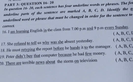 QUESTION 16- 20
In question 16-20, each sentence has four underline words or phrases. The for
underline parts of the sentence are marked A, B, C, D. Identify the o
underlined word or phrase that must be changed in order for the sentence to
correct.
16. I am learning English in the class from 7.00 p.m and 9 p.m every Sunday.
( A, B, C, I
17. She refused to tell us why was she absent yesterday. ( A, B, C, I
18. He must retyping the report before he hands it to the manager. C ( A, B, C,
19. Peter didn’t buy that computer because he had few money. ( A, B, C,
20. There are terrible news about the storm on television ( A, B, C