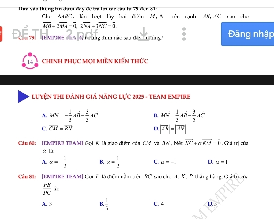 Dựa vào thống tin dưới đãy đề trả lời các cầu từ 79 đền 81:
Cho ∆ABC, lần lượt lấy hai điểm M, N trên cạnh AB, AC sao cho
vector MB+2vector MA=vector 0, 2vector NA+3vector NC=vector 0. 
Cha 79. [EMPIRE T SAM) Khẳng định nào sau đây là đúng?
Đăng nhập
14 chINH PHỤC MọI MIềN KIẾN thức
LUYỆN THI ĐÁNH GIÁ NĂNG LỤC 2025 - TEAM EMPIRE
A. vector MN=- 1/3 vector AB+ 3/5 vector AC B. vector MN= 1/3 vector AB+ 3/5 vector AC
C. vector CM=vector BN D. |vector AB|=|vector AN|
Câu 80: [EMPIRE TEAM] Gọi K là giao điểm của CM và BN , biết vector KC+alpha vector KM=vector 0. Giá trị của
α là:
A. alpha =- 1/2  B. alpha = 1/2  C. alpha =-1 D. alpha =1
Câu 81: [EMPIRE TEAM] Gọi P là điểm nằm trên BC sao cho A, K, P thẳng hàng. Giá trị của
 PB/PC  là:
A. 3 B.  1/3  C. 4 D. 5