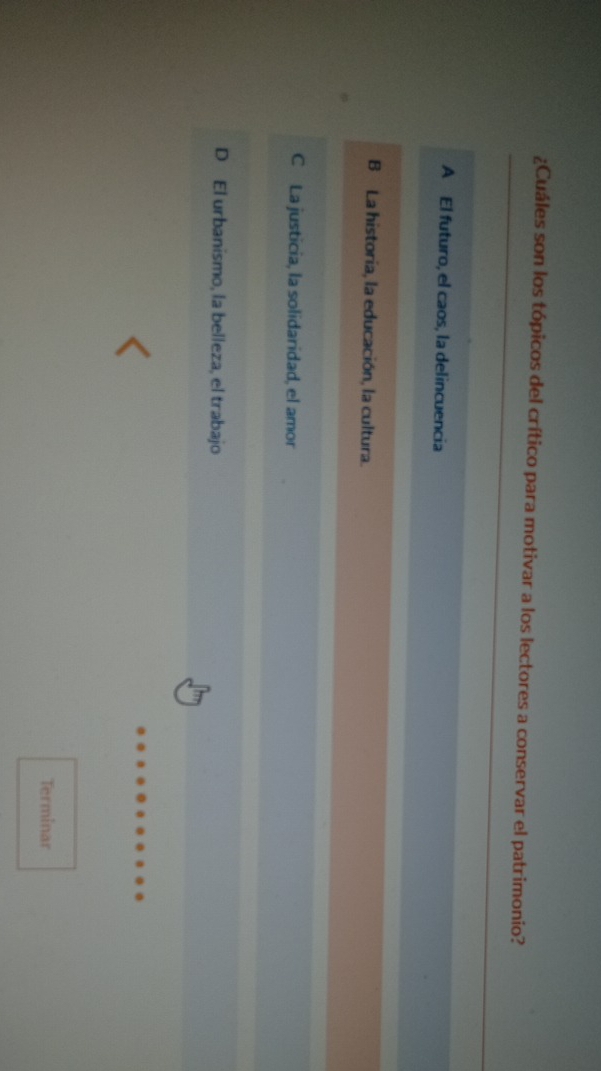 ¿Cuáles son los tópicos del crítico para motivar a los lectores a conservar el patrimonio?
A El futuro, el caos, la delincuencia
B La historia, la educación, la cultura.
C La justicia, la solidaridad, el amor
D El urbanismo, la belleza, el trabajo
Terminar