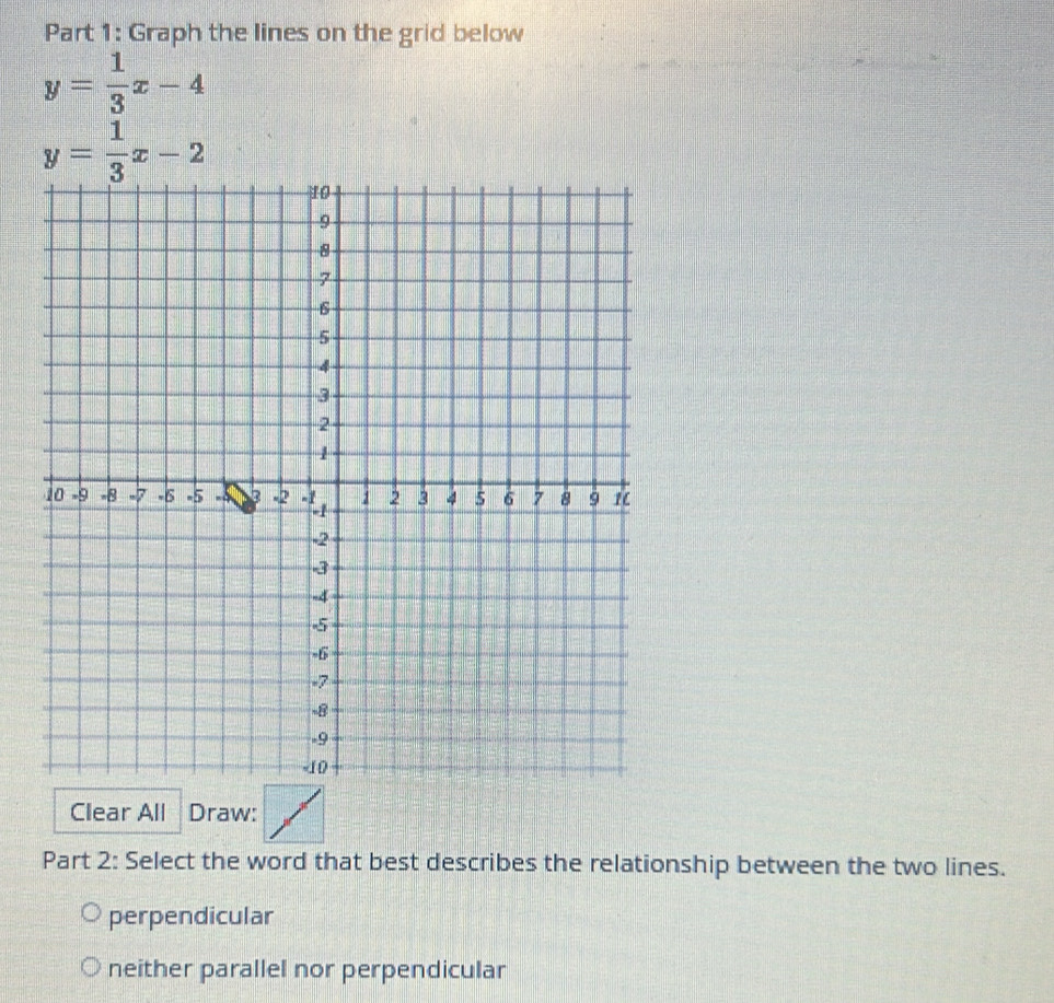 Graph the lines on the grid below
y= 1/3 x-4
y= 1/3 x-2
Clear All Draw:
Part 2: Select the word that best describes the relationship between the two lines.
perpendicular
neither parallel nor perpendicular