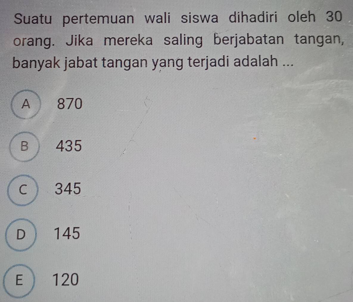 Suatu pertemuan wali siswa dihadiri oleh 30
orang. Jika mereka saling berjabatan tangan,
banyak jabat tangan yang terjadi adalah ...
A 870
B 435
c 345
D 145
E 120