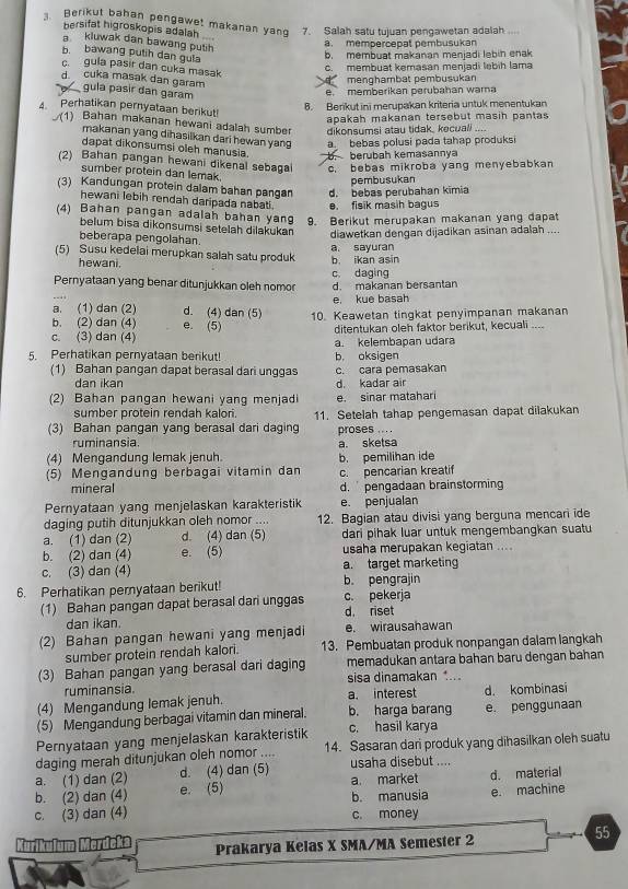 Berikut bahan pengawet makanan yang 7. Salah satu tujuan pengawetan adalah
bersifat higroskopis adalah
a kluwak dan bawang puth
a. mempercepat pembusukan
b bawang putih dan gula
b. membuat makanan menjadi lebin enak
c.  gula pasir dan cuka masak
c. membuat kemasan menjadi lebih lama
A menghambat pembusukan
d cuka masak dan garam gula pasir dan garam
e. memberikan perubahan warna
8. Berikut ini merupakan kriteria untuk menentukan
4 Perhatikan pernyataan berikut! . . 
apakah makanan tersebut masih pantas
(1) Bahan makanan hewani adalah sumber dikonsumsi atau tidak, kecuali
makanan yang dihasilkan dari hewan yang a  bebas polusi pada tahap produksi
dapat dikonsumsi oleh manusia. b. berubah kemasannya
(2) Bahan pangan hewani dikenal sebagai c. bebas mikroba yang menyebabkan
sumber protein dan lemak
pembusukan
(3) Kandungan protein dalam bahan pangan d. bebas perubahan kimia
hewani lebih rendah daripada nabati. e. fisik masih bagus
(4) Bahan pangan adalah bahan yang 9. Berikut merupakan makanan yang dapat
belum bisa dikonsumsi setelah dilakukan diawetkan dengan dijadikan asinan adalah ....
beberapa pengolahan.
a. sayuran
(5) Susu kedelai merupkan salah satu produk b. ikan asin
hewani.
Pernyataan yang benar ditunjukkan oleh nomor c. daging d. makanan bersantan
e. kue basah
a. (1) dan (2) d. (4) dan (5) 10. Keawetan tingkat penyimpanan makanan
b. (2) dan (4) e. (5)
c. (3) dan (4) ditentukan oleh faktor berikut, kecuali ....
5. Perhatikan pernyataan berikut! b. oksigen a. kelembapan udara
(1) Bahan pangan dapat berasal dari unggas c. cara pemasakan
dan ikan d. kadar air
(2) Bahan pangan hewani yang menjadi e. sinar matahari
sumber protein rendah kalori.
(3) Bahan pangan yang berasal dari daging 11. Setelah tahap pengemasan dapat dilakukan
ruminansia. a. sketsa proses ... .
(4) Mengandung lemak jenuh.
(5) Mengandung berbagai vitamin dan b. pemilihan ide c. pencarian kreatif
mineral d. pengadaan brainstorming
Pernyataan yang menjelaskan karakteristik e. penjualan
daging putih ditunjukkan oleh nomor .... 12. Bagian atau divisi yang berguna mencari ide
a. (1) dan (2) d. (4) dan (5) dari pihak luar untuk mengembangkan suatu
b. (2) dan (4) e. (5) usaha merupakan kegiatan ....
c. (3) dan (4) a. target marketing
6. Perhatikan pernyataan berikut! b. pengrajin
(1) Bahan pangan dapat berasal dari unggas d riset c. pekerja
dan ikan.
(2) Bahan pangan hewani yang menjadi e. wirausahawan
sumber protein rendah kalori. 13. Pembuatan produk nonpangan dalam langkah
(3) Bahan pangan yang berasal dari daging memadukan antara bahan baru dengan bahan
ruminansia. sisa dinamakan ....
(4) Mengandung lemak jenuh. a. interest d. kombinasi
(5) Mengandung berbagai vitamin dan mineral. b. harga barang e. penggunaan
Pernyataan yang menjelaskan karakteristik c. hasil karya
daging merah ditunjukan oleh nomor .... 14. Sasaran dari produk yang dihasilkan oleh suatu
a. (1) dan (2) d. (4) dan (5) usaha disebut ....
b. (2) dan (4) e. (5) a. market b. manusia d. material
e. machine
c. (3) dan (4) c. money
55
Kurikulum Merdcka Prakarya Kelas X SMA/MA Semester 2