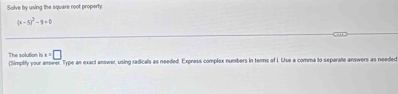 Solve by using the square root property.
(x-5)^2-9=0
The solution is x=□
(Simplify your answer. Type an exact answer, using radicals as needed. Express complex numbers in terms of i. Use a comma to separate answers as needed