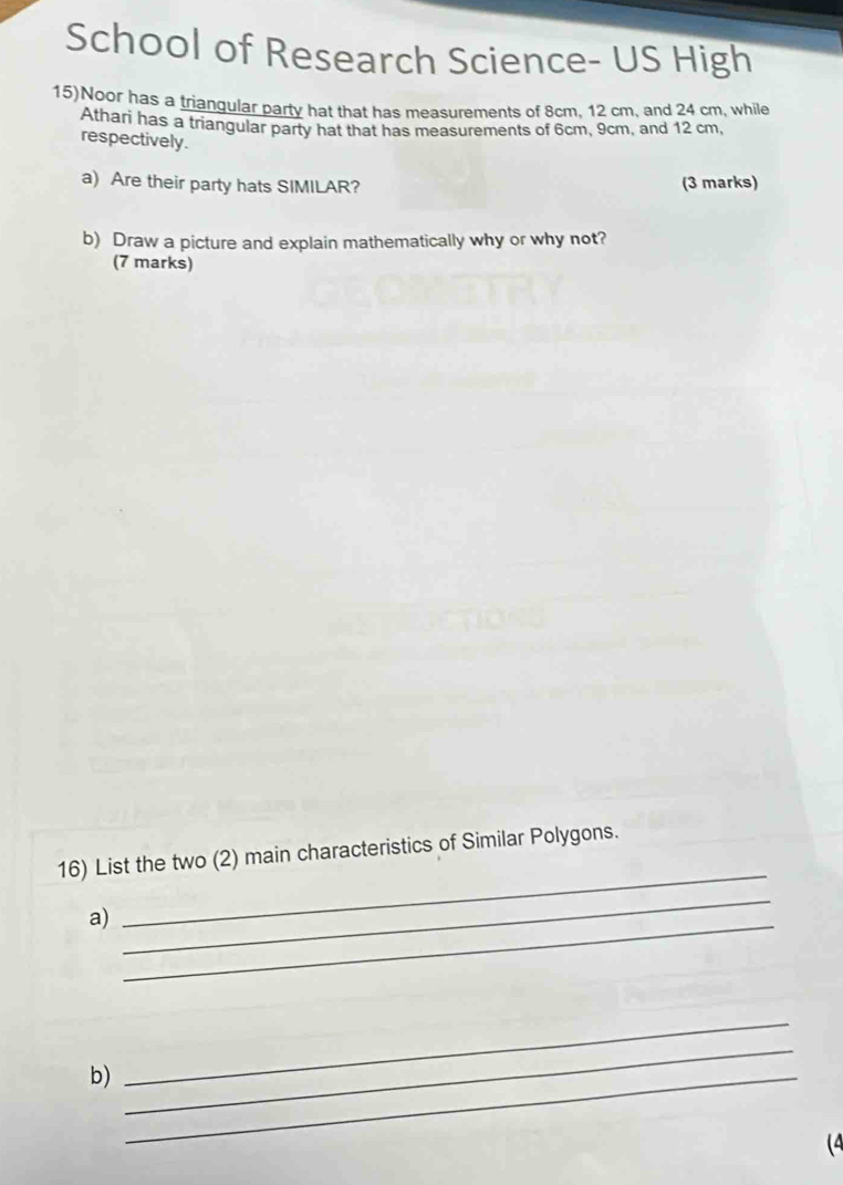 School of Research Science- US High 
15)Noor has a triangular party hat that has measurements of 8cm, 12 cm, and 24 cm, while 
Athari has a triangular party hat that has measurements of 6cm, 9cm, and 12 cm, 
respectively. 
a) Are their party hats SIMILAR? (3 marks) 
b) Draw a picture and explain mathematically why or why not? 
(7 marks) 
_ 
16) List the two (2) main characteristics of Similar Polygons. 
a)_ 
_ 
b)_ 
_ 
_ 
(4
