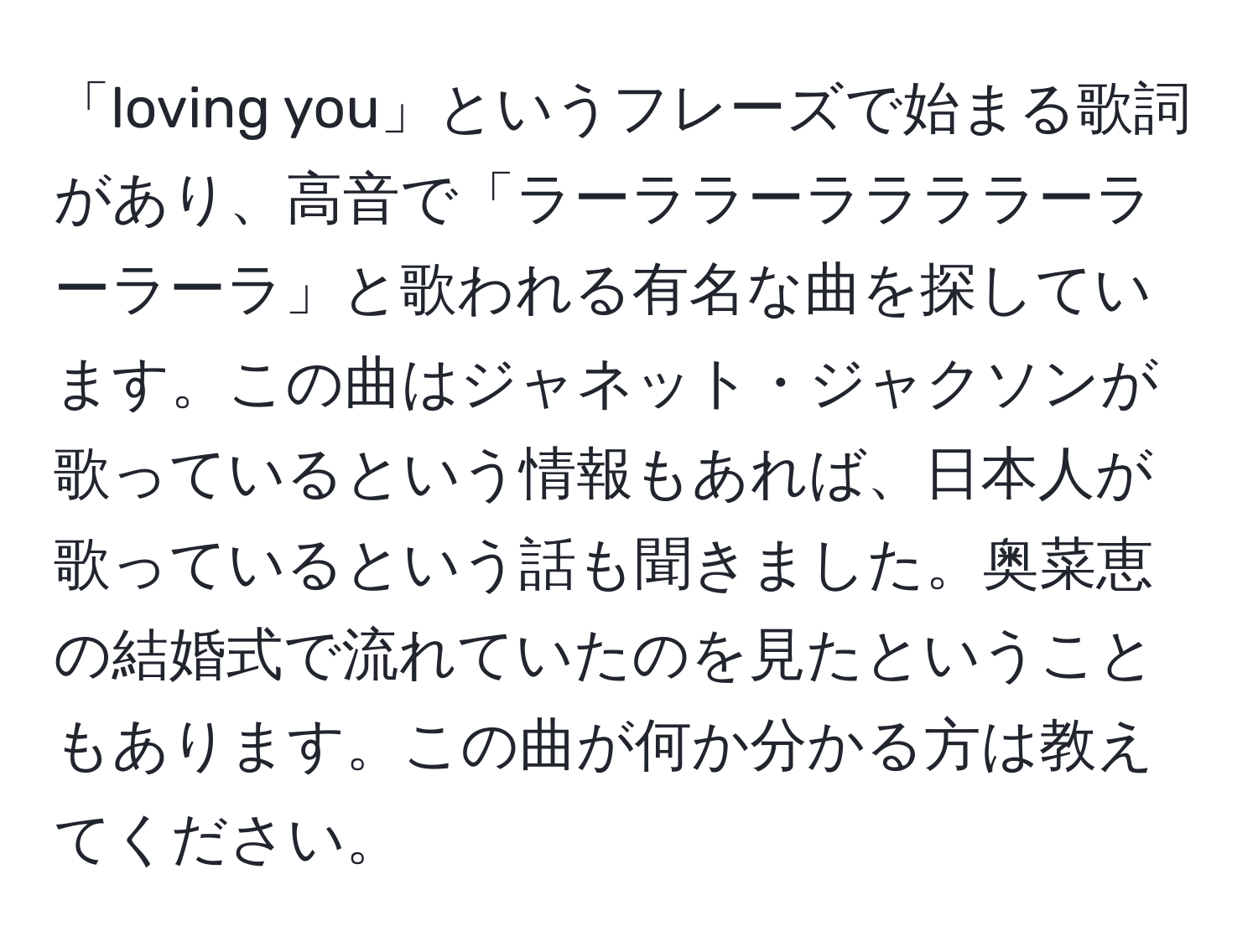 「loving you」というフレーズで始まる歌詞があり、高音で「ラーララーララララーラーラーラ」と歌われる有名な曲を探しています。この曲はジャネット・ジャクソンが歌っているという情報もあれば、日本人が歌っているという話も聞きました。奥菜恵の結婚式で流れていたのを見たということもあります。この曲が何か分かる方は教えてください。