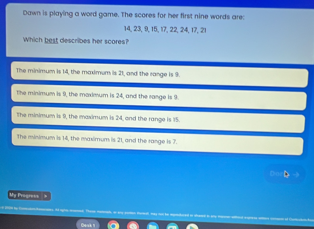 Dawn is playing a word game. The scores for her first nine words are:
14, 23, 9, 15, 17, 22, 24, 17, 21
Which best describes her scores?
The minimum is 14, the maximum is 21, and the range is 9.
The minimum is 9, the maximum is 24, and the range is 9.
The minimum is 9, the maximum is 24, and the range is 15.
The minimum is 14, the maximum is 21, and the range is 7.
Do
My Progress
# 2024 by ComsulamAssociates. All rights reserved. These materals, or any portion thereat, may not be reproduced or shared in any manner with
Desk 1